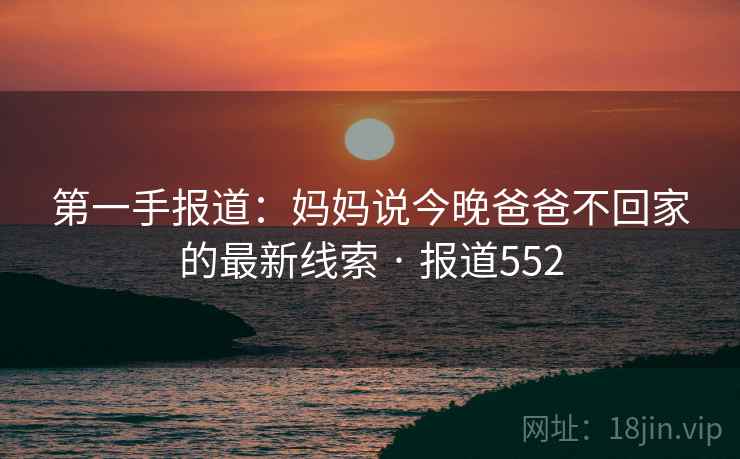 第一手报道：妈妈说今晚爸爸不回家的最新线索 · 报道552