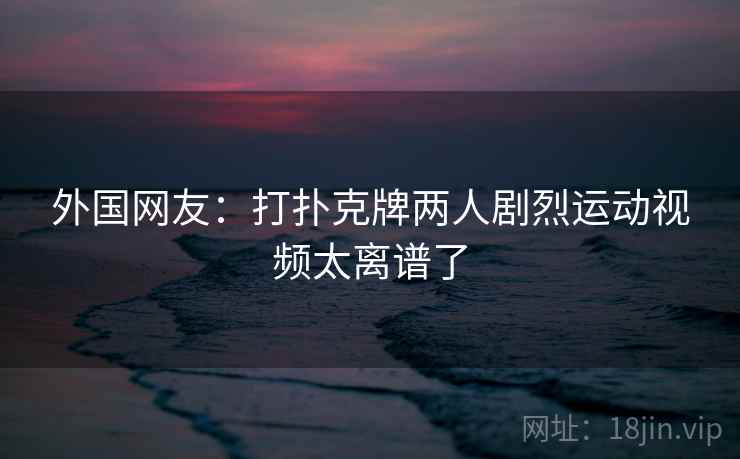 外国网友：打扑克牌两人剧烈运动视频太离谱了