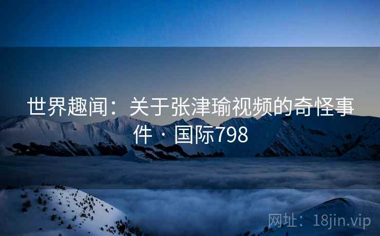 世界趣闻：关于张津瑜视频的奇怪事件 · 国际798