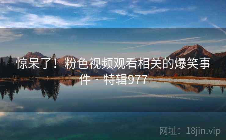 惊呆了！粉色视频观看相关的爆笑事件 · 特辑977