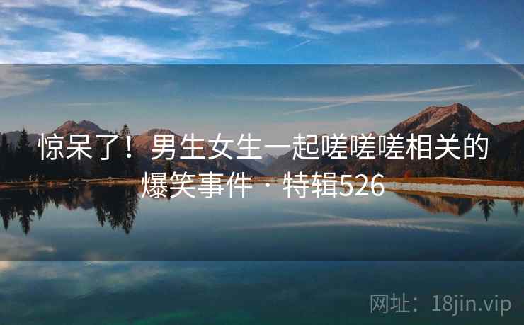 惊呆了!男生女生一起嗟嗟嗟相关的爆笑事件 · 特辑526 惊呆了!男生女生一起嗟嗟嗟相关的爆笑事件 · 特辑526