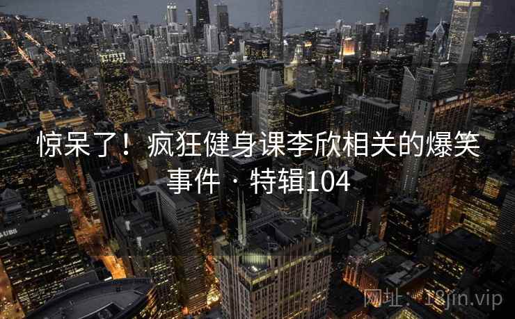 惊呆了!疯狂健身课李欣相关的爆笑事件 · 特辑104 惊呆了!疯狂健身课李欣相关的爆笑事件 · 特辑104