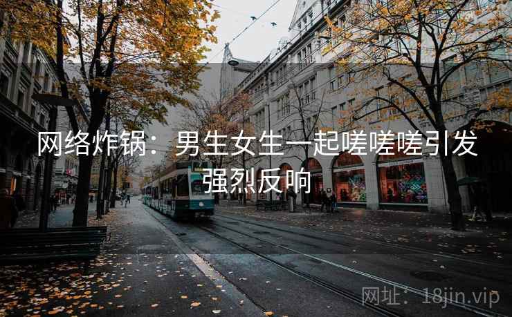 网络炸锅:男生女生一起嗟嗟嗟引发强烈反响 网络炸锅:男生女生一起嗟嗟嗟引发强烈反响