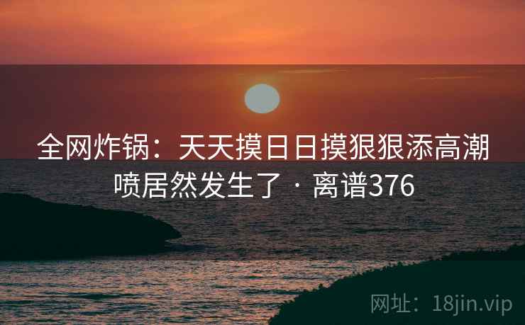 全网炸锅：天天摸日日摸狠狠添高潮喷居然发生了 · 离谱376