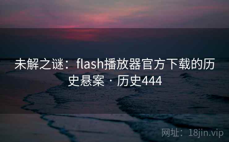 未解之谜:flash播放器官方下载的历史悬案 · 历史444 未解之谜:flash播放器官方下载的历史悬案 · 历史444