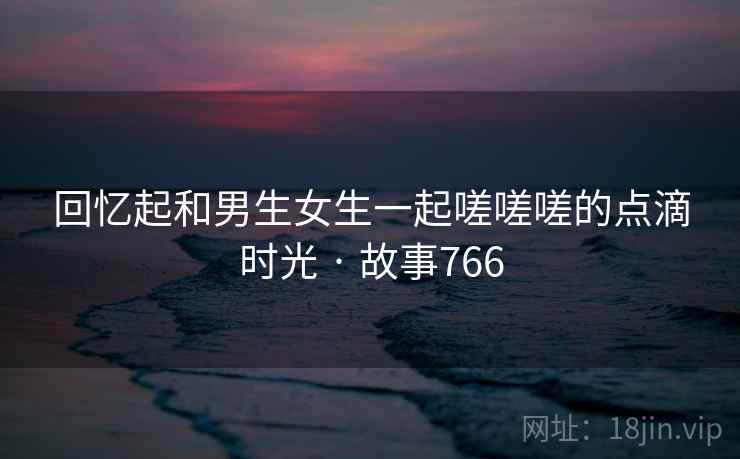 回忆起和男生女生一起嗟嗟嗟的点滴时光 · 故事766